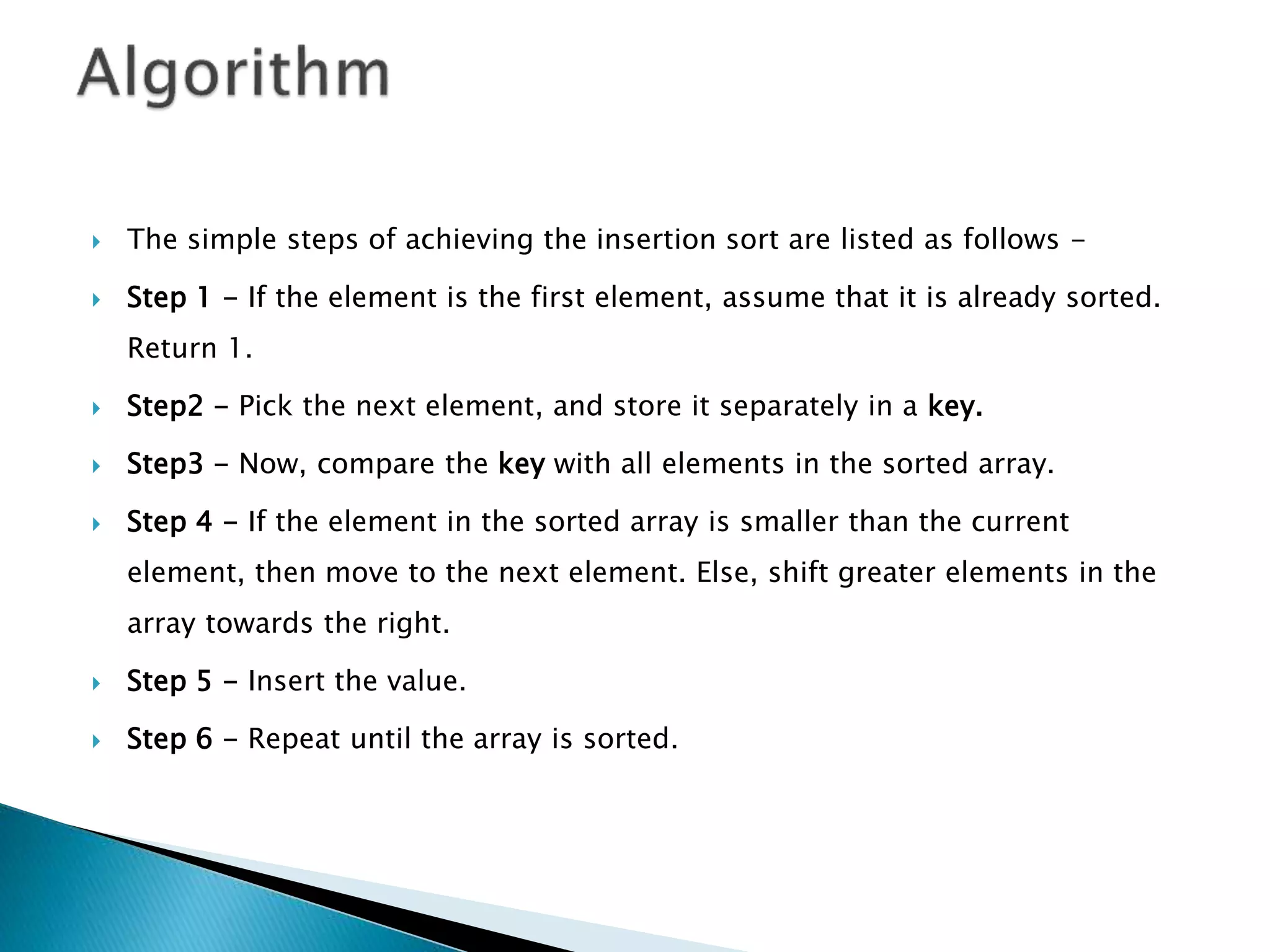  The simple steps of achieving the insertion sort are listed as follows -
 Step 1 - If the element is the first element, assume that it is already sorted.
Return 1.
 Step2 - Pick the next element, and store it separately in a key.
 Step3 - Now, compare the key with all elements in the sorted array.
 Step 4 - If the element in the sorted array is smaller than the current
element, then move to the next element. Else, shift greater elements in the
array towards the right.
 Step 5 - Insert the value.
 Step 6 - Repeat until the array is sorted.
 