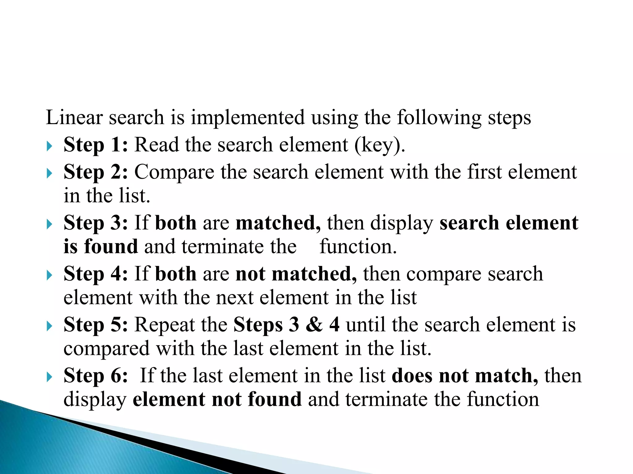Linear search is implemented using the following steps
 Step 1: Read the search element (key).
 Step 2: Compare the search element with the first element
in the list.
 Step 3: If both are matched, then display search element
is found and terminate the function.
 Step 4: If both are not matched, then compare search
element with the next element in the list
 Step 5: Repeat the Steps 3 & 4 until the search element is
compared with the last element in the list.
 Step 6: If the last element in the list does not match, then
display element not found and terminate the function
 