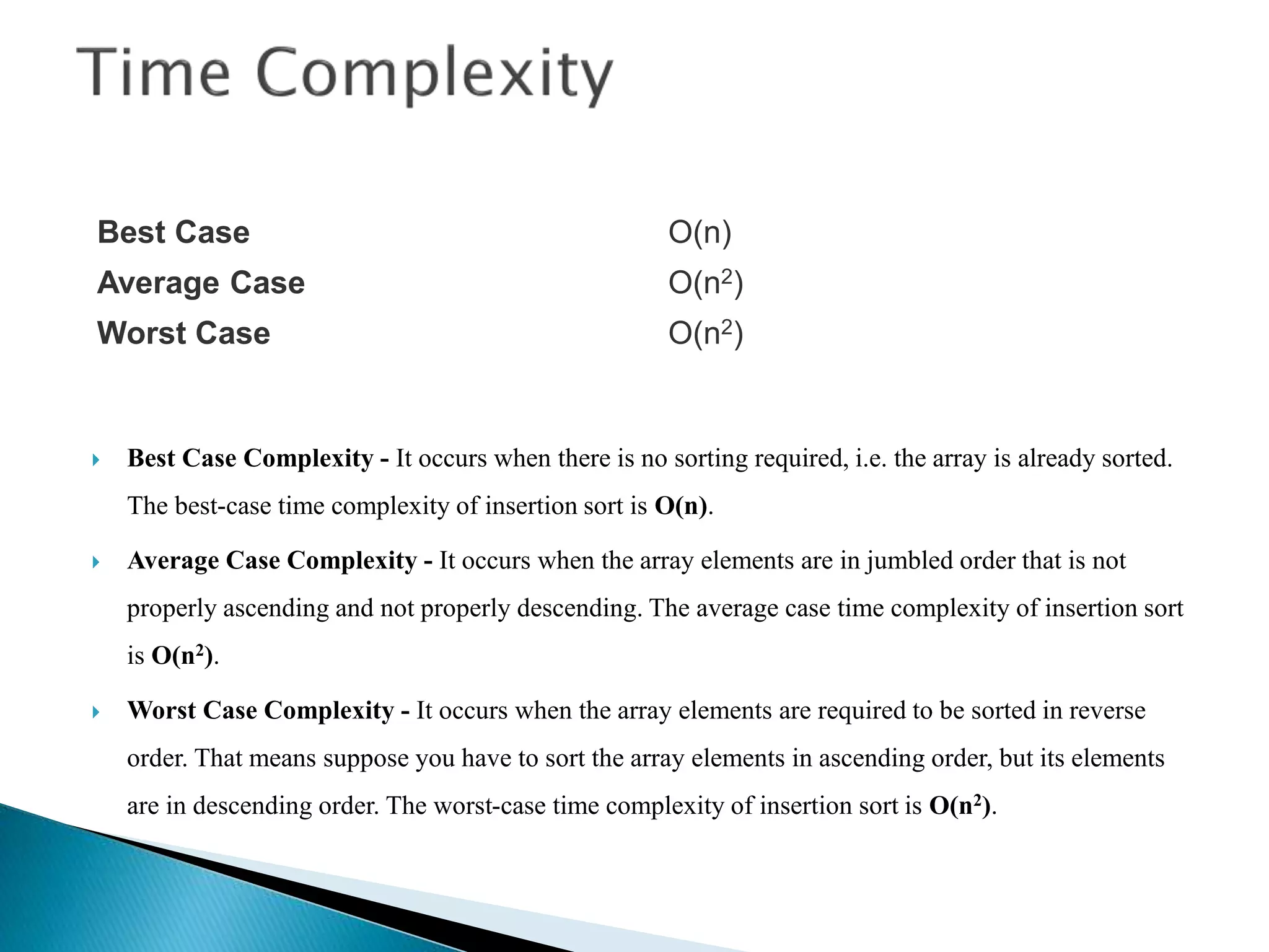  Best Case Complexity - It occurs when there is no sorting required, i.e. the array is already sorted.
The best-case time complexity of insertion sort is O(n).
 Average Case Complexity - It occurs when the array elements are in jumbled order that is not
properly ascending and not properly descending. The average case time complexity of insertion sort
is O(n2).
 Worst Case Complexity - It occurs when the array elements are required to be sorted in reverse
order. That means suppose you have to sort the array elements in ascending order, but its elements
are in descending order. The worst-case time complexity of insertion sort is O(n2).
Best Case O(n)
Average Case O(n2)
Worst Case O(n2)
 