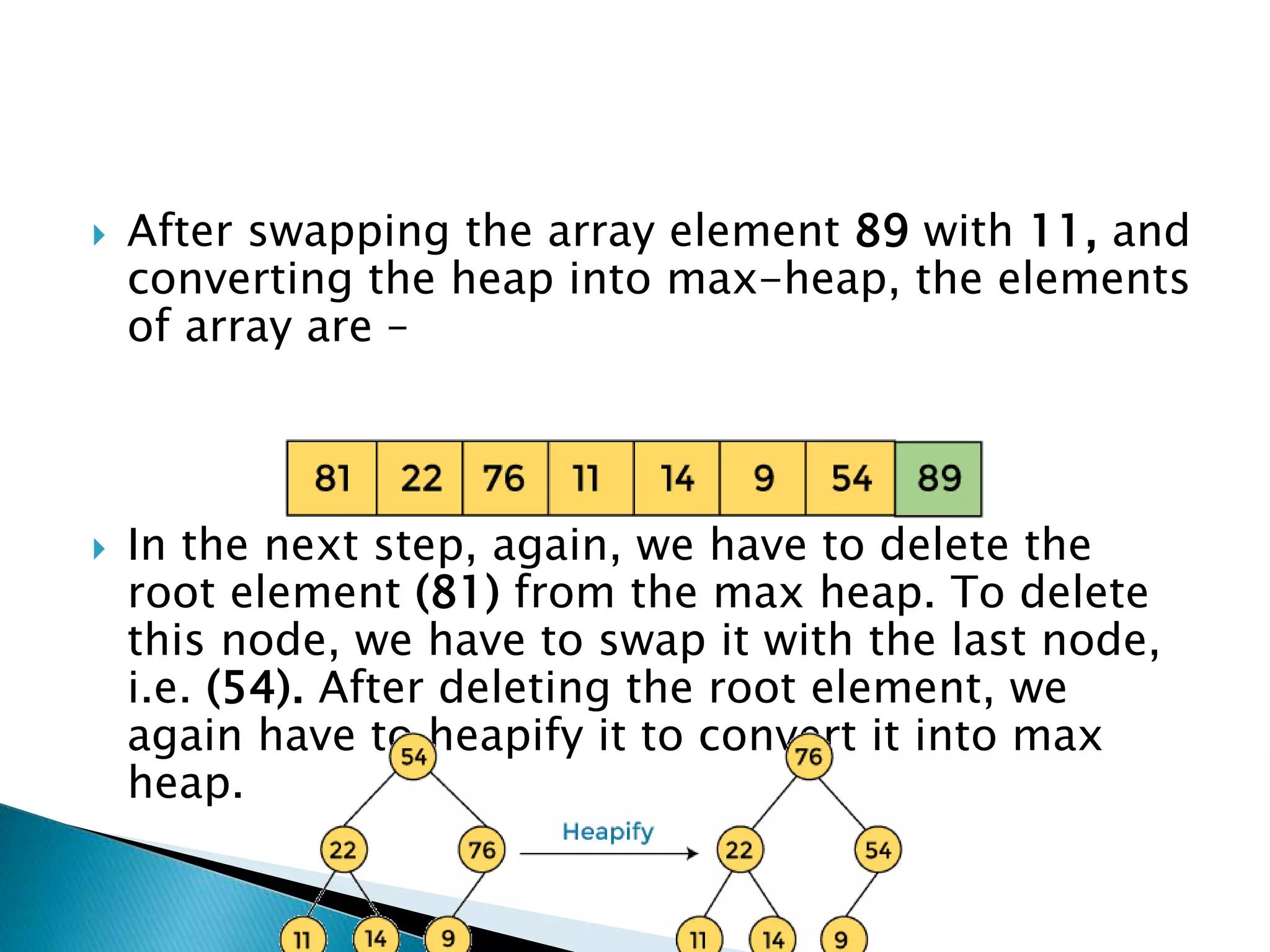  After swapping the array element 89 with 11, and
converting the heap into max-heap, the elements
of array are –
 In the next step, again, we have to delete the
root element (81) from the max heap. To delete
this node, we have to swap it with the last node,
i.e. (54). After deleting the root element, we
again have to heapify it to convert it into max
heap.
 