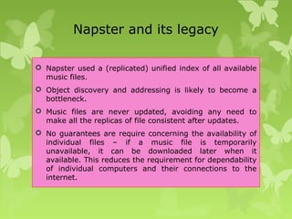 Napster and its legacy
 Napster used a (replicated) unified index of all available
music files.
 Object discovery and addressing is likely to become a
bottleneck.
 Music files are never updated, avoiding any need to
make all the replicas of file consistent after updates.
 No guarantees are require concerning the availability of
individual files – if a music file is temporarily
unavailable, it can be downloaded later when it
available. This reduces the requirement for dependability
of individual computers and their connections to the
internet.
 