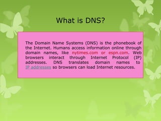 What is DNS?
The Domain Name Systems (DNS) is the phonebook of
the Internet. Humans access information online through
domain names, like nytimes.com or espn.com. Web
browsers interact through Internet Protocol (IP)
addresses. DNS translates domain names to
IP addresses so browsers can load Internet resources.
 