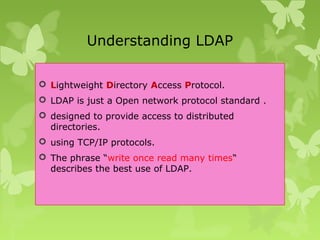 Understanding LDAP
 Lightweight Directory Access Protocol.
 LDAP is just a Open network protocol standard .
 designed to provide access to distributed
directories.
 using TCP/IP protocols.
 The phrase “write once read many times“
describes the best use of LDAP.
 