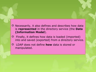  Necessarily, it also defines and describes how data
is represented in the directory service (the Data
(Information Model).
 Finally, it defines how data is loaded (imported)
into and saved (exported) from a directory service.
 LDAP does not define how data is stored or
manipulated.
 