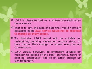  LDAP is characterized as a write-once-read-many-
times service.
 That is to say, the type of data that would normally
be stored in an LDAP service would not be expected
to change on every access.
 To illustrate: LDAP would not be suitable for
maintaining banking transaction records since, by
their nature, they change on almost every access
(transaction).
 LDAP would, however, be eminently suitable for
maintaining details of the bank branches, hours of
opening, employees, and so on which change far
less frequently.
 