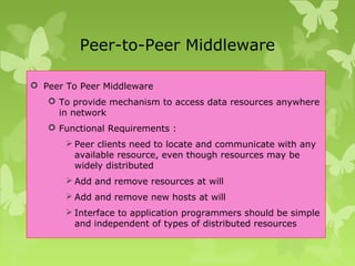 Peer-to-Peer Middleware
 Peer To Peer Middleware
 To provide mechanism to access data resources anywhere
in network
 Functional Requirements :
 Peer clients need to locate and communicate with any
available resource, even though resources may be
widely distributed
 Add and remove resources at will
 Add and remove new hosts at will
 Interface to application programmers should be simple
and independent of types of distributed resources
 