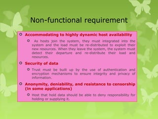 Non-functional requirement
 Accommodating to highly dynamic host availability
 As hosts join the system, they must integrated into the
system and the load must be re-distributed to exploit their
new resources. When they leave the system, the system must
detect their departure and re-distribute their load and
resources.
 Security of data
 Trust must be built up by the use of authentication and
encryption mechanisms to ensure integrity and privacy of
information.
 Anonymity, deniability, and resistance to censorship
(in some applications)
 Host that hold data should be able to deny responsibility for
holding or supplying it.
 