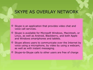 SKYPE AS OVERLAY NETWORK
 Skype is an application that provides video chat and
voice call services.
 Skype is available for Microsoft Windows, Macintosh, or
Linux, as well as Android, Blackberry, and both Apple
and Windows smartphones and tablets.
 Skype allows users to communicate over the Internet by
voice using a microphone, by video by using a webcam,
as well as with instant messaging.
 Skype-to-Skype calls to other users are free of charge
 