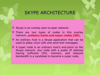 SKYPE ARCHITECTURE
 Skype is an overlay peer-to-peer network.
 There are two types of nodes in this overlay
network, ordinary hosts and super nodes (SN).
 An ordinary host is a Skype application that can be
used to place voice calls and send text messages.
 A super node is an ordinary host’s end-point on the
Skype network. Any node with a public IP address
having sufficient CPU, memory, and network
bandwidth is a candidate to become a super node.
 