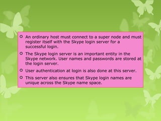  An ordinary host must connect to a super node and must
register itself with the Skype login server for a
successful login.
 The Skype login server is an important entity in the
Skype network. User names and passwords are stored at
the login server.
 User authentication at login is also done at this server.
 This server also ensures that Skype login names are
unique across the Skype name space.
 
