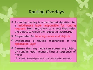 Routing Overlays
 A routing overlay is a distributed algorithm for
a middleware layer responsible for routing
requests from any client to a host that holds
the object to which the request is addressed.
 Responsible for locating nodes and objects
 Implements a routing mechanism in the
application layer
 Ensures that any node can access any object
by routing each request thru a sequence of
nodes
 Exploits knowledge at each node to locate the destination
 