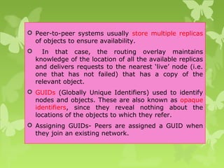  Peer-to-peer systems usually store multiple replicas
of objects to ensure availability.
 In that case, the routing overlay maintains
knowledge of the location of all the available replicas
and delivers requests to the nearest ‘live’ node (i.e.
one that has not failed) that has a copy of the
relevant object.
 GUIDs (Globally Unique Identifiers) used to identify
nodes and objects. These are also known as opaque
identifiers, since they reveal nothing about the
locations of the objects to which they refer.
 Assigning GUIDs- Peers are assigned a GUID when
they join an existing network.
 