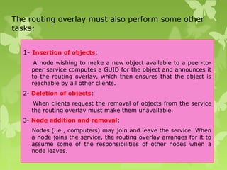 The routing overlay must also perform some other
tasks:
1- Insertion of objects:
A node wishing to make a new object available to a peer-to-
peer service computes a GUID for the object and announces it
to the routing overlay, which then ensures that the object is
reachable by all other clients.
2- Deletion of objects:
When clients request the removal of objects from the service
the routing overlay must make them unavailable.
3- Node addition and removal:
Nodes (i.e., computers) may join and leave the service. When
a node joins the service, the routing overlay arranges for it to
assume some of the responsibilities of other nodes when a
node leaves.
 