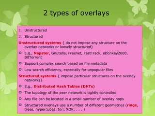2 types of overlays
1. Unstructured
2. Structured
Unstructured systems { do not impose any structure on the
overlay networks or loosely structured}
 E.g., Napster, Gnutella, Freenet, FastTrack, eDonkey2000,
BitTorrent
 Support complex search based on file metadata
 Low search efficiency, especially for unpopular files
Structured systems { impose particular structures on the overlay
networks}
 E.g., Distributed Hash Tables (DHTs)
 The topology of the peer network is tightly controlled
 Any file can be located in a small number of overlay hops
 Structured overlays use a number of different geometries (rings,
trees, hypercubes, tori, XOR, . . . )
 