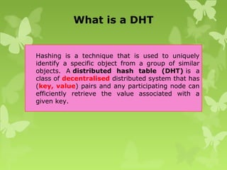What is a DHT
Hashing is a technique that is used to uniquely
identify a specific object from a group of similar
objects. A distributed hash table (DHT) is a
class of decentralised distributed system that has
(key, value) pairs and any participating node can
efficiently retrieve the value associated with a
given key.
 