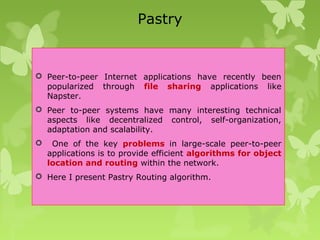 Pastry
 Peer-to-peer Internet applications have recently been
popularized through file sharing applications like
Napster.
 Peer to-peer systems have many interesting technical
aspects like decentralized control, self-organization,
adaptation and scalability.
 One of the key problems in large-scale peer-to-peer
applications is to provide efficient algorithms for object
location and routing within the network.
 Here I present Pastry Routing algorithm.
 