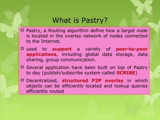 What is Pastry?
 Pastry, a Routing algorithm define how a target node
is located in the overlay network of nodes connected
to the Internet.
 used to support a variety of peer-to-peer
applications, including global data storage, data
sharing, group communication.
 Several application have been built on top of Pastry
to day (publish/subscribe system called SCRIBE)
 Decentralized, structured P2P overlay in which
objects can be efficiently located and lookup queries
efficiently routed
 