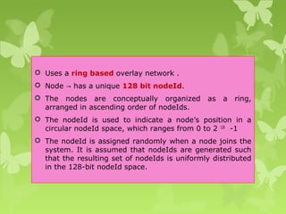  Uses a ring based overlay network .
 Node has a unique→ 128 bit nodeId.
 The nodes are conceptually organized as a ring,
arranged in ascending order of nodeIds.
 The nodeId is used to indicate a node’s position in a
circular nodeId space, which ranges from 0 to 2 128
-1
 The nodeId is assigned randomly when a node joins the
system. It is assumed that nodeIds are generated such
that the resulting set of nodeIds is uniformly distributed
in the 128-bit nodeId space.
 