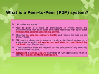 What is a Peer-to-Peer (P2P) system?
 “All nodes are equals”
 Peer to peer is a type of architecture in which nodes are
interconnected with each other and share resources with each other
without the central controlling server.
 Objective to balance network traffic and reduce the load on the
primary host.
 P2P system allows us to construct such a distributed system or a
application in which all resources and data is contributed by
the hosts over the network.
 Their operation does not depend on the existence of any centrally
administrated systems.
 Bittorrent & Skype (VoIP)-examples of P2P applications which is
used for digital content distribution.
 