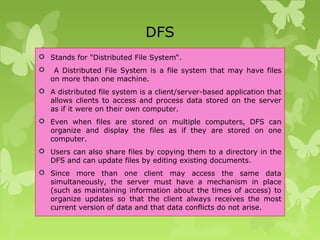 DFS
 Stands for "Distributed File System“.
 A Distributed File System is a file system that may have files
on more than one machine.
 A distributed file system is a client/server-based application that
allows clients to access and process data stored on the server
as if it were on their own computer.
 Even when files are stored on multiple computers, DFS can
organize and display the files as if they are stored on one
computer.
 Users can also share files by copying them to a directory in the
DFS and can update files by editing existing documents.
 Since more than one client may access the same data
simultaneously, the server must have a mechanism in place
(such as maintaining information about the times of access) to
organize updates so that the client always receives the most
current version of data and that data conflicts do not arise.
 
