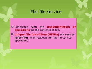 Flat file service
 Concerned with the implementation of
operations on the contents of file.
 Unique File Identifiers (UFIDs) are used to
refer files in all requests for flat file service
operations.
 
