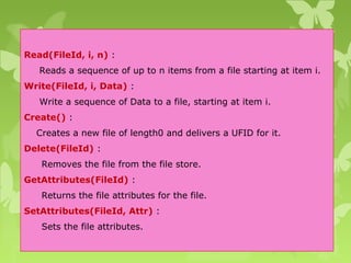 Read(FileId, i, n) :
Reads a sequence of up to n items from a file starting at item i.
Write(FileId, i, Data) :
Write a sequence of Data to a file, starting at item i.
Create() :
Creates a new file of length0 and delivers a UFID for it.
Delete(FileId) :
Removes the file from the file store.
GetAttributes(FileId) :
Returns the file attributes for the file.
SetAttributes(FileId, Attr) :
Sets the file attributes.
 