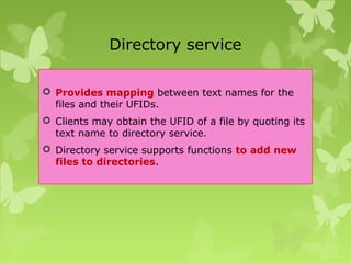 Directory service
 Provides mapping between text names for the
files and their UFIDs.
 Clients may obtain the UFID of a file by quoting its
text name to directory service.
 Directory service supports functions to add new
files to directories.
 
