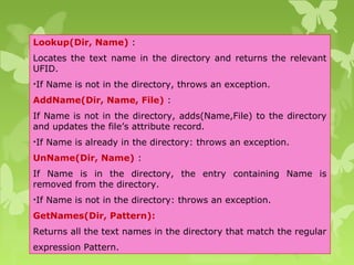 Lookup(Dir, Name) :
Locates the text name in the directory and returns the relevant
UFID.
•If Name is not in the directory, throws an exception.
AddName(Dir, Name, File) :
If Name is not in the directory, adds(Name,File) to the directory
and updates the file’s attribute record.
•If Name is already in the directory: throws an exception.
UnName(Dir, Name) :
If Name is in the directory, the entry containing Name is
removed from the directory.
•If Name is not in the directory: throws an exception.
GetNames(Dir, Pattern):
Returns all the text names in the directory that match the regular
expression Pattern.
 