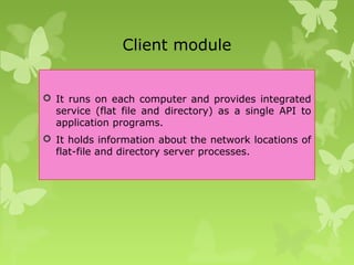 Client module
 It runs on each computer and provides integrated
service (flat file and directory) as a single API to
application programs.
 It holds information about the network locations of
flat-file and directory server processes.
 