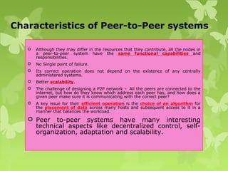 Characteristics of Peer-to-Peer systems
 Although they may differ in the resources that they contribute, all the nodes in
a peer-to-peer system have the same functional capabilities and
responsibilities.
 No Single point of failure.
 Its correct operation does not depend on the existence of any centrally
administered systems.
 Better scalability.
 The challenge of designing a P2P network - All the peers are connected to the
internet, but how do they know which address each peer has, and how does a
given peer make sure it is communicating with the correct peer?
 A key issue for their efficient operation is the choice of an algorithm for
the placement of data across many hosts and subsequent access to it in a
manner that balances the workload.
 Peer to-peer systems have many interesting
technical aspects like decentralized control, self-
organization, adaptation and scalability.
 