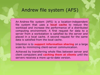 Andrew file system (AFS)
An Andrew file system (AFS) is a location-independent
file system that uses a local cache to reduce the
workload and increase the performance of a distributed
computing environment. A first request for data to a
server from a workstation is satisfied by the server and
placed in a local cache. A second request for the same
data is satisfied from the local cache.
Intention is to support information sharing on a large
scale by minimizing client-server communication.
Achieved by transferring whole files between server and
client computers and caching them at clients until the
servers receives a more up-to-date version.
 