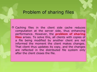 Problem of sharing files
 Caching files in the client side cache reduces
computation at the server side, thus enhancing
performance. However, the problem of sharing
files arises. To solve this, all clients with copies of
a file being modified by another client are not
informed the moment the client makes changes.
That client thus updates its copy, and the changes
are reflected in the distributed file system only
after the client closes the file.
 