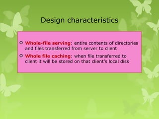 Design characteristics
 Whole-file serving: entire contents of directories
and files transferred from server to client
 Whole file caching: when file transferred to
client it will be stored on that client’s local disk
 