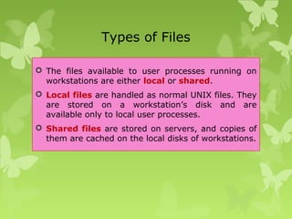 Types of Files
 The files available to user processes running on
workstations are either local or shared.
 Local files are handled as normal UNIX files. They
are stored on a workstation’s disk and are
available only to local user processes.
 Shared files are stored on servers, and copies of
them are cached on the local disks of workstations.
 