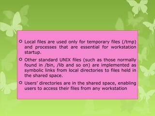  Local files are used only for temporary files (/tmp)
and processes that are essential for workstation
startup.
 Other standard UNIX files (such as those normally
found in /bin, /lib and so on) are implemented as
symbolic links from local directories to files held in
the shared space.
 Users’ directories are in the shared space, enabling
users to access their files from any workstation
 