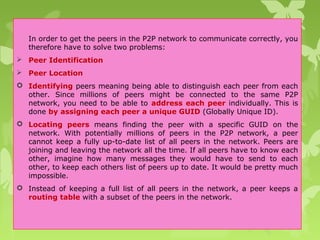 In order to get the peers in the P2P network to communicate correctly, you
therefore have to solve two problems:
 Peer Identification
 Peer Location
 Identifying peers meaning being able to distinguish each peer from each
other. Since millions of peers might be connected to the same P2P
network, you need to be able to address each peer individually. This is
done by assigning each peer a unique GUID (Globally Unique ID).
 Locating peers means finding the peer with a specific GUID on the
network. With potentially millions of peers in the P2P network, a peer
cannot keep a fully up-to-date list of all peers in the network. Peers are
joining and leaving the network all the time. If all peers have to know each
other, imagine how many messages they would have to send to each
other, to keep each others list of peers up to date. It would be pretty much
impossible.
 Instead of keeping a full list of all peers in the network, a peer keeps a
routing table with a subset of the peers in the network.
 