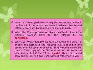  When a server performs a request to update a file it
notifies all of the Venus processes to which it has issued
callback promises by sending a callback to each.
 When the Venus process receives a callback, it sets the
callback promise token for the relevant file to
cancelled.
 Whenever Venus handles an open on behalf of a client, it
checks the cache. If the required file is found in the
cache, then its token is checked. If its value is cancelled,
then a fresh copy of the file must be fetched from the
Vice server, but if the token is valid, then the cached
copy can be opened and used without reference to Vice.
 