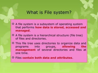 What is File system?
 A file system is a subsystem of operating system
that performs how data is stored, accessed and
managed.
 A file system is a hierarchical structure (file tree)
of files and directories.
 This file tree uses directories to organize data and
programs into groups, allowing the
management of several directories and files at
one time.
 Files contain both data and attributes.
 