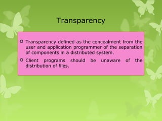 Transparency
 Transparency defined as the concealment from the
user and application programmer of the separation
of components in a distributed system.
 Client programs should be unaware of the
distribution of files.
 