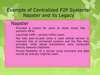 7
Example of Centralized P2P Systems:
Napster and its Legacy
 Napster
 Provided a means for users to share music files –
primarily MP3s
 Launched 1999 – several million users
 Not fully peer-to-peer since it used central servers to
maintain lists of connected systems and the files they
provided, while actual transactions were conducted
directly between machines
 Proved feasibility of a service using hardware and data
owned by ordinary Internet users
 