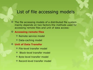 List of file accessing models
 The file accessing models of a distributed file system
mainly depends on two factors-the methods used for
accessing remote files and unit of data access:
 Accessing remote files
 Remote service model
 Data-caching model
 Unit of Data Transfer
 File-level transfer model
 Block-level transfer model
 Byte-level transfer model
 Record-level transfer model
 
