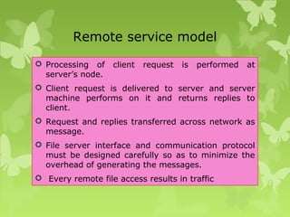 Remote service model
 Processing of client request is performed at
server’s node.
 Client request is delivered to server and server
machine performs on it and returns replies to
client.
 Request and replies transferred across network as
message.
 File server interface and communication protocol
must be designed carefully so as to minimize the
overhead of generating the messages.
 Every remote file access results in traffic
 