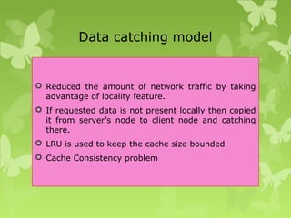 Data catching model
 Reduced the amount of network traffic by taking
advantage of locality feature.
 If requested data is not present locally then copied
it from server’s node to client node and catching
there.
 LRU is used to keep the cache size bounded
 Cache Consistency problem
 