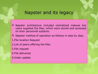 Napster and its legacy
 Napster architecture included centralized indexes but
users supplied the files, which were stored and accessed
on their personnel systems.
 Napster method of operation as follows in step by step.
1.File location Request
2.List of peers offering the files
3.File request
4.File delivered
5.Index update
 