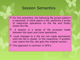 Session Semantics
 For this semantics, the following file access pattern
is assumed: A client opens a file, performs a series
of read/write operations on the file and finally
closes the file.
 A session is a series of file accesses made
between the open and close operations.
 Local changes to a file are not made permanent
until the file is closed. In the meantime, if another
user opens the file, she gets the original version.
 This approach is common in DFS’s.
 