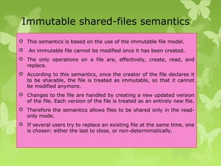 Immutable shared-files semantics
 This semantics is based on the use of the immutable file model.
 An immutable file cannot be modified once it has been created.
 The only operations on a file are, effectively, create, read, and
replace.
 According to this semantics, once the creator of the file declares it
to be sharable, the file is treated as immutable, so that it cannot
be modified anymore.
 Changes to the file are handled by creating a new updated version
of the file. Each version of the file is treated as an entirely new file.
 Therefore the semantics allows files to be shared only in the read-
only mode.
 If several users try to replace an existing file at the same time, one
is chosen: either the last to close, or non-deterministically.
 