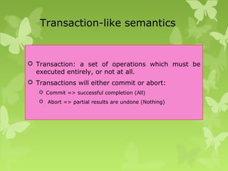 Transaction-like semantics
 Transaction: a set of operations which must be
executed entirely, or not at all.
 Transactions will either commit or abort:
 Commit => successful completion (All)
 Abort => partial results are undone (Nothing)
 