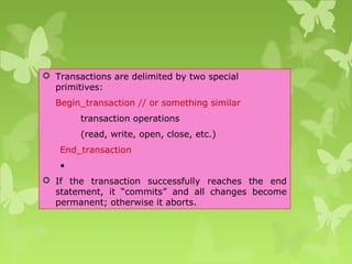  Transactions are delimited by two special
primitives:
Begin_transaction // or something similar
transaction operations
(read, write, open, close, etc.)
End_transaction
•
 If the transaction successfully reaches the end
statement, it “commits” and all changes become
permanent; otherwise it aborts.
 