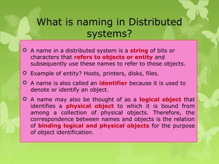 What is naming in Distributed
systems?
 A name in a distributed system is a string of bits or
characters that refers to objects or entity and
subsequently use these names to refer to those objects.
 Example of entity? Hosts, printers, disks, files.
 A name is also called an identifier because it is used to
denote or identify an object.
 A name may also be thought of as a logical object that
identifies a physical object to which it is bound from
among a collection of physical objects. Therefore, the
correspondence between names and objects is the relation
of binding logical and physical objects for the purpose
of object identification.
 