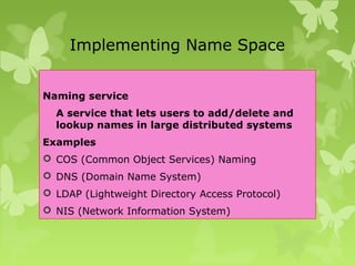 Implementing Name Space
Naming service
A service that lets users to add/delete and
lookup names in large distributed systems
Examples
 COS (Common Object Services) Naming
 DNS (Domain Name System)
 LDAP (Lightweight Directory Access Protocol)
 NIS (Network Information System)
 